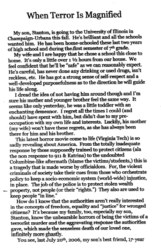 ‘When Terror Is Magnified My son, Stanton, is going to the University of Illinois in Champaign-Urbana this fall. He’s brilliant and all the schools wanted him. He has been home-schooled these last two years of high school and during the first semester of 7% grade. My wife-and 1 are bappy thiat he chose a school this close to home. It’s only a little over 142 hours from our house. We feel confident that he’ll be “safe” as we can reasonably expect. He’s careful, has never done any drinking or used drugs, isn’t reckless, etc. He has got a strong sense of self-respect and a well-developed purposefulness as to the direction he will guide his life along. 1 dread the idea of not having him around though and I’m sure his mother and younger brother feel the same way. 1t seems like only yesterday, he was a lttle toddler with an enchanting demeanor. I regret all the times I could (and should) have spent with him, but didn’t due to my pre- occupation with my own life and interests. Luckily, his mother (my wife) won’t have these regrets, as she has always been there for him and his brother. ‘This latest horror movie come to life (Virginia Tech) is so sadly revealing about America. From the totally inadequate response by those supposedly trained to protect citizens (ala the non response to 911 & Katrina) to the undoubted Columbine-like aftermath (blame the victims/students,) this is a tragedy that is made worse by officialdom. For, the violent criminals of society take their cues from those who orchestrate policy to keep a socio-economic system (world-wide) injustice, in place. The job of the police is to protect stolen wealth ‘property, not people (or their “rights.”) They also are used to keep people “in line.” How do I know that the authorities aren’t really interested in the concepts of freedom, equality and “justice” for wronged citizens? It’s because my family, too, especially my son, Stanton, know the unbearable horrors of being the victims of a terrorist murder and the aggravating response the authiorifies gave, which made the senseless death of our loved one, infinitely more ghastly. You see, last July 20, 2006, my son’s best friend, 17-year